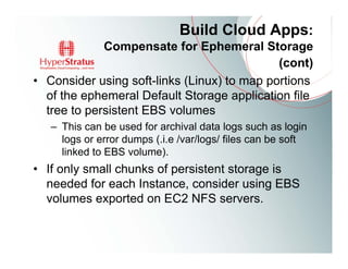 Build Cloud Apps:
             Compensate for Ephemeral Storage
                                             (cont)
• Consider using soft-links (Linux) to map portions
  of the ephemeral Default Storage application file
  tree to persistent EBS volumes
   – This can be used for archival data logs such as login
     logs or error dumps (.i.e /var/logs/ files can be soft
     linked to EBS volume).
• If only small chunks of persistent storage is
  needed for each Instance, consider using EBS
  volumes exported on EC2 NFS servers.
 