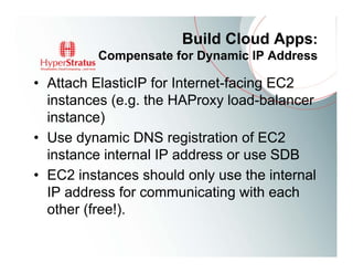 Build Cloud Apps:
          Compensate for Dynamic IP Address

• Attach ElasticIP for Internet-facing EC2
  instances (e.g. the HAProxy load-balancer
  instance)
• Use dynamic DNS registration of EC2
  instance internal IP address or use SDB
• EC2 instances should only use the internal
  IP address for communicating with each
  other (free!).
 