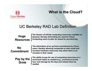 What is the Cloud?


    UC Berkeley RAD Lab Definition
               The illusion of infinite computing resources available on
    Huge       demand, thereby eliminating the need for Cloud
               Computing users to plan far ahead for provisioning
  Resources

               The elimination of an up-front commitment by Cloud
   No          users, thereby allowing companies to start small and
               increase hardware resources only when there is an
Commitment     increase in their needs

               The ability to pay for use of computing resources on a
  Pay by the   short-term basis as needed (e.g., processors by the
               hour and storage by the day) and release them as
    Drink      needed
 