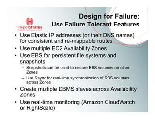 Design for Failure:
                 Use Failure Tolerant Features
• Use Elastic IP addresses (or their DNS names)
  for consistent and re-mappable routes
• Use multiple EC2 Availability Zones
• Use EBS for persistent file systems and
  snapshots.
  – Snapshots can be used to restore EBS volumes on other
    Zones
  – Use Rsync for real-time synchronization of RBS volumes
    across Zones
• Create multiple DBMS slaves across Availability
  Zones
• Use real-time monitoring (Amazon CloudWatch
  or RightScale)
 