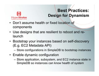 Best Practices:
                           Design for Dynamism
• Don’t assume health or fixed location of
  components
• Use designs that are resilient to reboot and re-
  launch
• Bootstrap your instances based on self-discovery
  (E.g. EC2 Metadata API)
  – Store configurations in SimpleDB to bootstrap instances
• Enable dynamic configuration
  – Store application, subsystem, and EC2 instance state in
    SimpleDB so instances can know health of system
 
