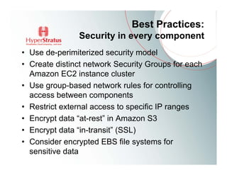 Best Practices:
               Security in every component
• Use de-perimiterized security model
• Create distinct network Security Groups for each
  Amazon EC2 instance cluster
• Use group-based network rules for controlling
  access between components
• Restrict external access to specific IP ranges
• Encrypt data “at-rest” in Amazon S3
• Encrypt data “in-transit” (SSL)
• Consider encrypted EBS file systems for
  sensitive data
 