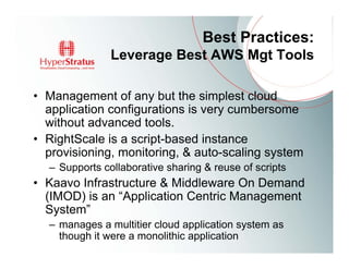Best Practices:
               Leverage Best AWS Mgt Tools

• Management of any but the simplest cloud
  application configurations is very cumbersome
  without advanced tools.
• RightScale is a script-based instance
  provisioning, monitoring, & auto-scaling system
  – Supports collaborative sharing & reuse of scripts
• Kaavo Infrastructure & Middleware On Demand
  (IMOD) is an “Application Centric Management
  System”
  – manages a multitier cloud application system as
    though it were a monolithic application
 