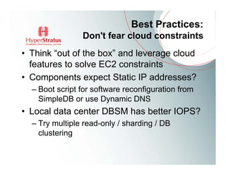 Best Practices:
                Don't fear cloud constraints
• Think “out of the box” and leverage cloud
  features to solve EC2 constraints
• Components expect Static IP addresses?
  – Boot script for software reconfiguration from
    SimpleDB or use Dynamic DNS
• Local data center DBSM has better IOPS?
  – Try multiple read-only / sharding / DB
    clustering
 