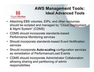 AWS Management Tools:
                           Ideal Advanced Tools

• Attaching EBS volumes, EIPs, and other resources
  should be scripted and managed by “Cloud Deployment
  & Mgmt System” (CDMS)
• CDMS should incorporate standards-based
  Performance Monitoring services
• Should incorporate standards-based Event Notification
  services
• Should incorporate Auto-scaling configuration services
  as remediation of Performance/Load Events
• CDMS should incorporate Administrator Collaboration
  allowing sharing and partitioning of admin
  responsibilities
 