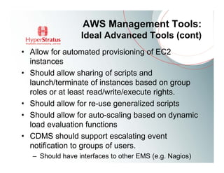 AWS Management Tools:
                  Ideal Advanced Tools (cont)
• Allow for automated provisioning of EC2
  instances
• Should allow sharing of scripts and
  launch/terminate of instances based on group
  roles or at least read/write/execute rights.
• Should allow for re-use generalized scripts
• Should allow for auto-scaling based on dynamic
  load evaluation functions
• CDMS should support escalating event
  notification to groups of users.
   – Should have interfaces to other EMS (e.g. Nagios)
 