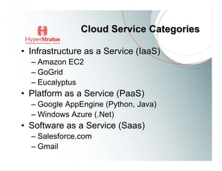 Cloud Service Categories

• Infrastructure as a Service (IaaS)
  – Amazon EC2
  – GoGrid
  – Eucalyptus
• Platform as a Service (PaaS)
  – Google AppEngine (Python, Java)
  – Windows Azure (.Net)
• Software as a Service (Saas)
  – Salesforce.com
  – Gmail
 