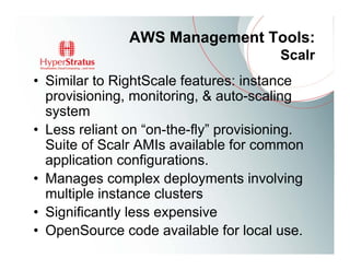 AWS Management Tools:
                                        Scalr
• Similar to RightScale features: instance
  provisioning, monitoring, & auto-scaling
  system
• Less reliant on “on-the-fly” provisioning.
  Suite of Scalr AMIs available for common
  application configurations.
• Manages complex deployments involving
  multiple instance clusters
• Significantly less expensive
• OpenSource code available for local use.
 