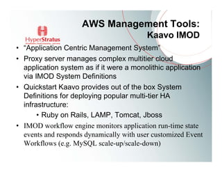AWS Management Tools:
                                          Kaavo IMOD
• “Application Centric Management System”
• Proxy server manages complex multitier cloud
  application system as if it were a monolithic application
  via IMOD System Definitions
• Quickstart Kaavo provides out of the box System
  Definitions for deploying popular multi-tier HA
  infrastructure:
       • Ruby on Rails, LAMP, Tomcat, Jboss
• IMOD workflow engine monitors application run-time state
  events and responds dynamically with user customized Event
  Workflows (e.g. MySQL scale-up/scale-down)
 