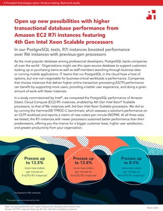 *compared to R6i instances
Open up new possibilities with higher
transactional database performance from
Amazon EC2 R7i instances featuring
4th Gen Intel Xeon Scalable processors
In our PostgreSQL tests, R7i instances boosted performance
over R6i instances with previous-gen processors
As the most popular database among professional developers, PostgreSQL backs companies
all over the world.1
Organizations might use this open-source database to support customers
looking up or purchasing items as well as staff members searching through business data
or running mobile applications. IT teams that run PostgreSQL in the cloud have a host of
options, but one non-negotiable for business-critical workloads is performance. Companies
that choose instances that deliver higher online transaction processing (OLTP) performance
can benefit by supporting more users, providing a better user experience, and doing a given
amount of work with fewer instances.
In a study commissioned by Intel®
, we compared the PostgreSQL performance of Amazon
Elastic Cloud Compute (EC2) R7i instances, enabled by 4th Gen Intel Xeon®
Scalable
processors, to that of R6i instances with 3rd Gen Intel Xeon Scalable processors. We did so
by running the HammerDB TPROC-C benchmark, which assesses a solution’s performance on
an OLTP workload and reports a metric of new orders per minute (NOPM). At all three sizes
we tested, the R7i instances with newer processors sustained better performance than their
predecessors, offering you the chance for a bigger customer base, higher user satisfaction,
and greater productivity from your organization.
Process up
to 13.5%
more new orders
per minute on
4-vCPU R7i instances*
Process up
to 13.8%
more new orders
per minute on
16-vCPU R7i instances*
Process up
to 8.5%
more new orders
per minute on
64-vCPU R7i instances*
This project was commissioned by Intel.
March 2024
Open up new possibilities with higher transactional database performance from
Amazon EC2 R7i instances featuring 4th Gen Intel Xeon Scalable processors
A Principled Technologies report: Hands-on testing. Real-world results.
 