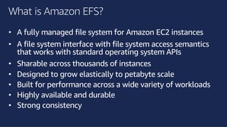 ©2018, AmazonWebServices, Inc. or its affiliates. All rights reserved.©2018, AmazonWebServices, Inc. or its affiliates. All rights reserved.
What is Amazon EFS?
• A fully managed file system for Amazon EC2 instances
• A file system interface with file system access semantics
that works with standard operating system APIs
• Sharable across thousands of instances
• Designed to grow elastically to petabyte scale
• Built for performance across a wide variety of workloads
• Highly available and durable
• Strong consistency
 