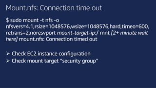 ©2018, AmazonWebServices, Inc. or its affiliates. All rights reserved.©2018, AmazonWebServices, Inc. or its affiliates. All rights reserved.
Mount.nfs: Connection time out
$ sudo mount -t nfs -o
nfsvers=4.1,rsize=1048576,wsize=1048576,hard,timeo=600,
retrans=2,noresvport mount-target-ip:/ mnt [2+ minute wait
here] mount.nfs: Connection timed out
Ø Check EC2 instance configuration
Ø Check mount target ”security group”
 