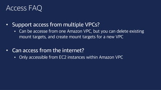 ©2018, AmazonWebServices, Inc. or its affiliates. All rights reserved.©2018, AmazonWebServices, Inc. or its affiliates. All rights reserved.
Access FAQ
• Support access from multiple VPCs?
• Can be accesse from one Amazon VPC, but you can delete existing
mount targets, and create mount targets for a new VPC
• Can access from the internet?
• Only accessible from EC2 instances within Amazon VPC
 