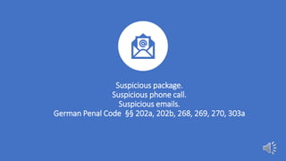 Suspicious package.
Suspicious phone call.
Suspicious emails.
German Penal Code §§ 202a, 202b, 268, 269, 270, 303a
 