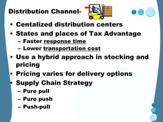 Distribution Channel-

• Centalized distribution centers
• States and places of Tax Advantage
  – Faster response time
  – Lower transportation cost
• Use a hybrid approach in stocking and
  pricing
• Pricing varies for delivery options
• Supply Chain Strategy
  – Pure pull
  – Pure push
  – Push-pull
 