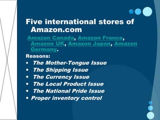 Five international stores of
 Amazon.com
Amazon Canada, Amazon France,
 Amazon UK, Amazon Japan, Amazon
 Germany.
Reasons:
 The Mother-Tongue Issue
   The Shipping Issue
   The Currency Issue
   The Local Product Issue
   The National Pride Issue
   Proper inventory control
 