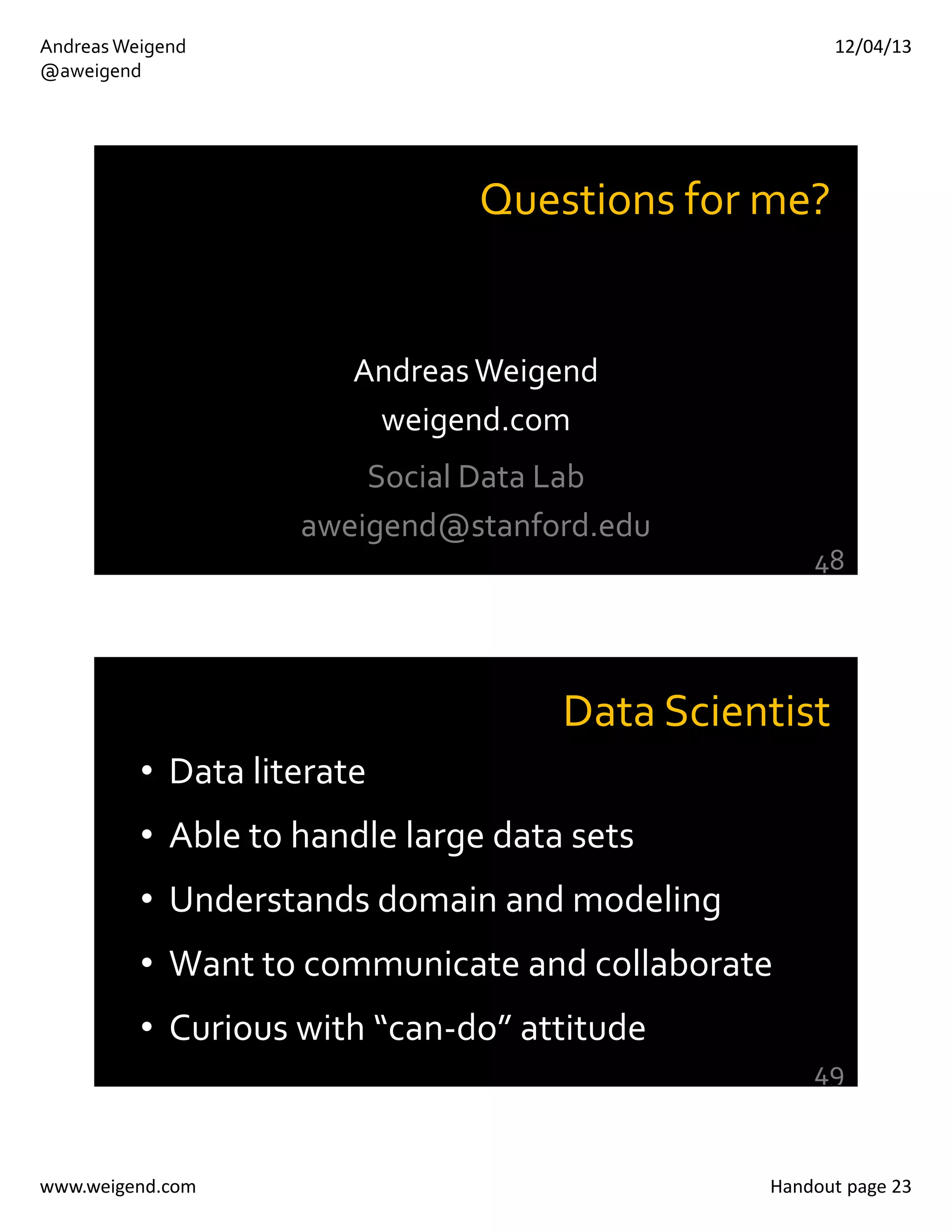 12/04/13

Andreas Weigend
@aweigend

Questions for me? 

Andreas Weigend
weigend.com
Social Data Lab
aweigend@stanford.edu
48

Data Scientist
• Data literate
• Able to handle large data sets
• Understands domain and modeling
• Want to communicate and collaborate
• Curious with “can‐do” attitude
49

www.weigend.com

Handout page 23

 