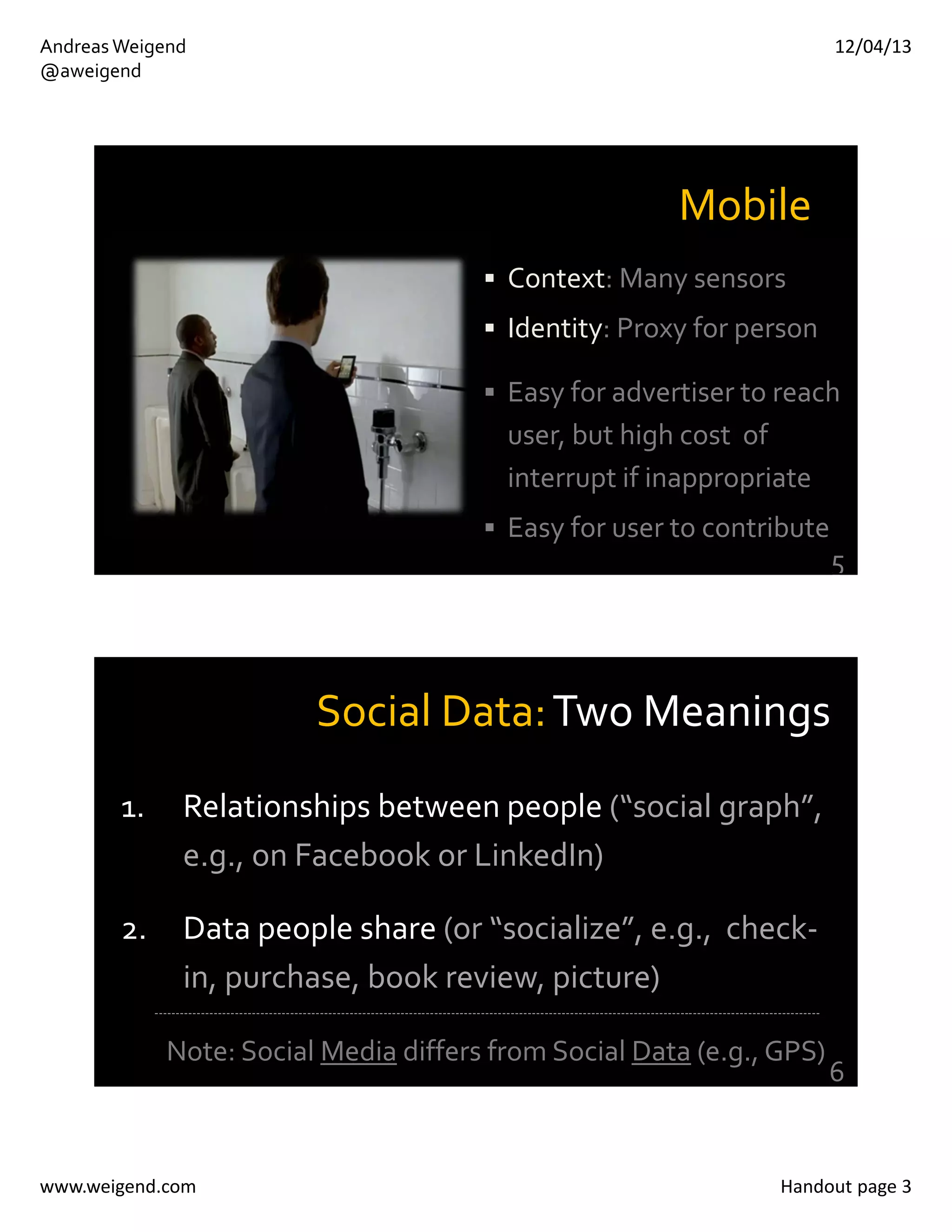 12/04/13

Andreas Weigend
@aweigend

Mobile
 Context: Many sensors 
 Identity: Proxy for person
 Easy for advertiser to reach 

user, but high cost  of 
interrupt if inappropriate
 Easy for user to contribute

5

Social Data: Two Meanings
1.

Relationships between people (“social graph”, 
e.g., on Facebook or LinkedIn)

2.

Data people share (or “socialize”, e.g.,  check‐
in, purchase, book review, picture)
‐‐‐‐‐‐‐‐‐‐‐‐‐‐‐‐‐‐‐‐‐‐‐‐‐‐‐‐‐‐‐‐‐‐‐‐‐‐‐‐‐‐‐‐‐‐‐‐‐‐‐‐‐‐‐‐‐‐‐‐‐‐‐‐‐‐‐‐‐‐‐‐‐‐‐‐‐‐‐‐‐‐‐‐‐‐‐‐‐‐‐‐‐‐‐‐‐‐‐‐‐‐‐‐‐‐‐‐‐‐‐‐‐‐‐‐‐‐‐‐‐‐‐‐‐‐‐‐‐‐‐‐‐‐‐‐‐‐‐‐‐‐‐‐‐‐‐‐‐‐‐‐‐‐‐‐‐

Note: Social Media differs from Social Data (e.g., GPS)

www.weigend.com

6

Handout page 3

 