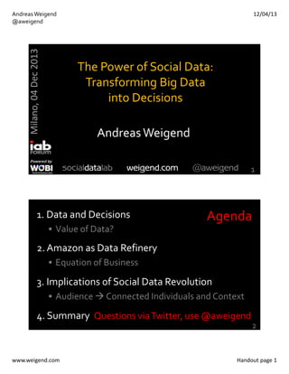 12/04/13

Milano, 04 Dec 2013

Andreas Weigend
@aweigend

The Power of Social Data: 
Transforming Big Data 
into Decisions
Andreas Weigend
1

1. Data and Decisions

Agenda

 Value of Data?

2. Amazon as Data Refinery
 Equation of Business

3. Implications of Social Data Revolution
 Audience  Connected Individuals and Context

4. Summary  Questions via Twitter, use @aweigend

www.weigend.com

2

Handout page 1

 