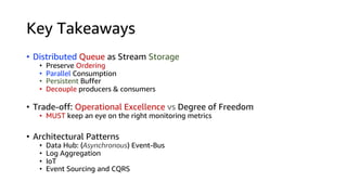 Key Takeaways
• Distributed Queue as Stream Storage
• Preserve Ordering
• Parallel Consumption
• Persistent Buffer
• Decouple producers & consumers
• Trade-off: Operational Excellence vs Degree of Freedom
• MUST keep an eye on the right monitoring metrics
• Architectural Patterns
• Data Hub: (Asynchronous) Event-Bus
• Log Aggregation
• IoT
• Event Sourcing and CQRS
 