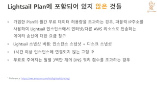 Lightsail Plan에 포함되어 있지 않은 것들
• 가입한 Plan의 월간 무료 데이터 허용량을 초과하는 경우, 퍼블릭 IP주소를
사용하여 Lightsail 인스턴스에서 인터넷/다른 AWS 리소스로 전송하는
데이터 송신에 대한 요금 청구
• Lightsail 스냅샷 비용: 인스턴스 스냅샷 + 디스크 스냅샷
• 1시간 이상 인스턴스에 연결되지 않는 고정 IP
• 무료로 주어지는 월별 3백만 개의 DNS 쿼리 횟수를 초과하는 경우
* Reference: https://aws.amazon.com/ko/lightsail/pricing/
 