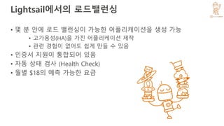 Lightsail에서의 로드밸런싱
• 몇 분 안에 로드 밸런싱이 가능한 어플리케이션을 생성 가능
• 고가용성(HA)을 가진 어플리케이션 제작
• 관련 경험이 없어도 쉽게 만들 수 있음
• 인증서 지원이 통합되어 있음
• 자동 상태 검사 (Health Check)
• 월별 $18의 예측 가능한 요금
 