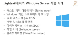 Lightsail에서의 Windows Server 사용 사례
• 커스텀 제작 어플리케이션(.Net, other)
• Windows 기반 소프트웨어의 호스팅
• 원격 데스크탑 (via RDP)
• 개발 및 테스팅 플랫폼
• 데이터베이스 서버 (MSSQL)
• 메일 서버 (Exchange server)
• 콜라보레이션 (SharePoint server)
 