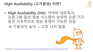 High Availability (고가용성) 이란?
• High Availability (HA): 서버와 네트워크,
프로그램 등의 정보 시스템이 상당히 오랜 기간
동안 지속적으로 정상 운영이 가능한 성질
 가용성이 높다 = 고장 나지 않음
• Reference - https://ko.wikipedia.org/wiki/%EA%B3%A0%EA%B0%80%EC%9A%A9%EC%84%B1
 