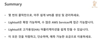 Summary
• 몇 번의 클릭만으로, 아주 쉽게 VPS를 생성 및 관리하세요.
• Lightsail은 확장 가능하며, 수 많은 AWS Services에 접근 가능합니다.
• Lightsail로 고가용성(HA) 어플리케이션을 쉽게 만들 수 있습니다.
• 이 모든 것을 저렴하고, 단순하며, 예측 가능한 요금으로 이용하세요.
 