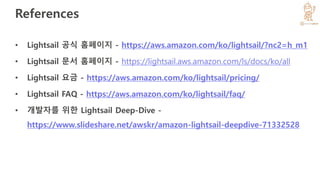 References
• Lightsail 공식 홈페이지 - https://aws.amazon.com/ko/lightsail/?nc2=h_m1
• Lightsail 문서 홈페이지 - https://lightsail.aws.amazon.com/ls/docs/ko/all
• Lightsail 요금 - https://aws.amazon.com/ko/lightsail/pricing/
• Lightsail FAQ - https://aws.amazon.com/ko/lightsail/faq/
• 개발자를 위한 Lightsail Deep-Dive -
https://www.slideshare.net/awskr/amazon-lightsail-deepdive-71332528
 