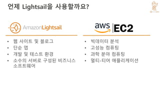 언제 Lightsail을 사용할까요?
• 웹 사이트 및 블로그
• 단순 앱
• 개발 및 테스트 환경
• 소수의 서버로 구성된 비즈니스
소프트웨어
• 빅데이터 분석
• 고성능 컴퓨팅
• 과학 분야 컴퓨팅
• 멀티-티어 애플리케이션
 