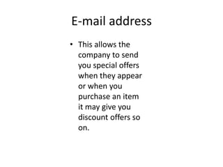 E-mail address
• This allows the
  company to send
  you special offers
  when they appear
  or when you
  purchase an item
  it may give you
  discount offers so
  on.
 