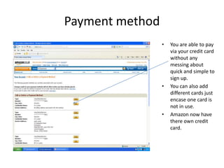 Payment method
                 •   You are able to pay
                     via your credit card
                     without any
                     messing about
                     quick and simple to
                     sign up.
                 •   You can also add
                     different cards just
                     encase one card is
                     not in use.
                 •   Amazon now have
                     there own credit
                     card.
 