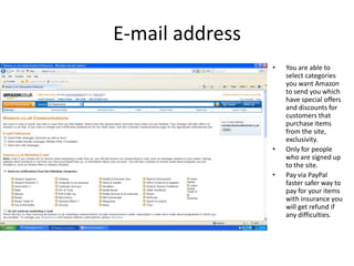 E-mail address
                 •   You are able to
                     select categories
                     you want Amazon
                     to send you which
                     have special offers
                     and discounts for
                     customers that
                     purchase items
                     from the site,
                     exclusivity.
                 •   Only for people
                     who are signed up
                     to the site.
                 •   Pay via PayPal
                     faster safer way to
                     pay for your items
                     with insurance you
                     will get refund if
                     any difficulties.
 