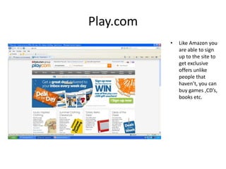 Play.com
           •   Like Amazon you
               are able to sign
               up to the site to
               get exclusive
               offers unlike
               people that
               haven’t, you can
               buy games ,CD’s,
               books etc.
 