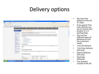 Delivery options
                   •   You have free
                       delivery to the UK
                       3-5 days.
                   •   If you pay for first
                       class delivery you
                       are to receive your
                       product in 2-3
                       working days.
                   •   This has five
                       different types of
                       deliveries to suit
                       the customers
                       needs.
                   •    Free UK Delivery
                   •    First Class Delivery
                       (UK only)
                   •   Express Delivery
                       (UK only)
                   •   PlayTrade
                       deliveries
                   •   Free Delivery
                       outside of the UK
 