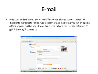 E-mail
• Play.com will send you exclusive offers when signed up will consist of
  discounted products for being a customer and notifying you when special
  offers appear on the site. Pre order items before the item is released to
  get it the day it comes out.
 