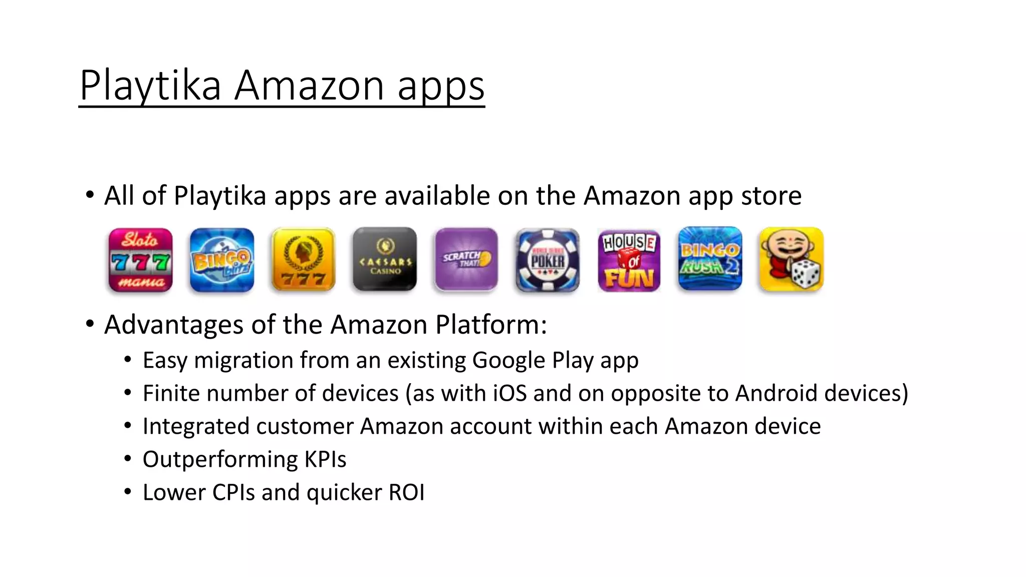 Playtika Amazon apps
• All of Playtika apps are available on the Amazon app store
• Advantages of the Amazon Platform:
• Easy migration from an existing Google Play app
• Finite number of devices (as with iOS and on opposite to Android devices)
• Integrated customer Amazon account within each Amazon device
• Outperforming KPIs
• Lower CPIs and quicker ROI
 