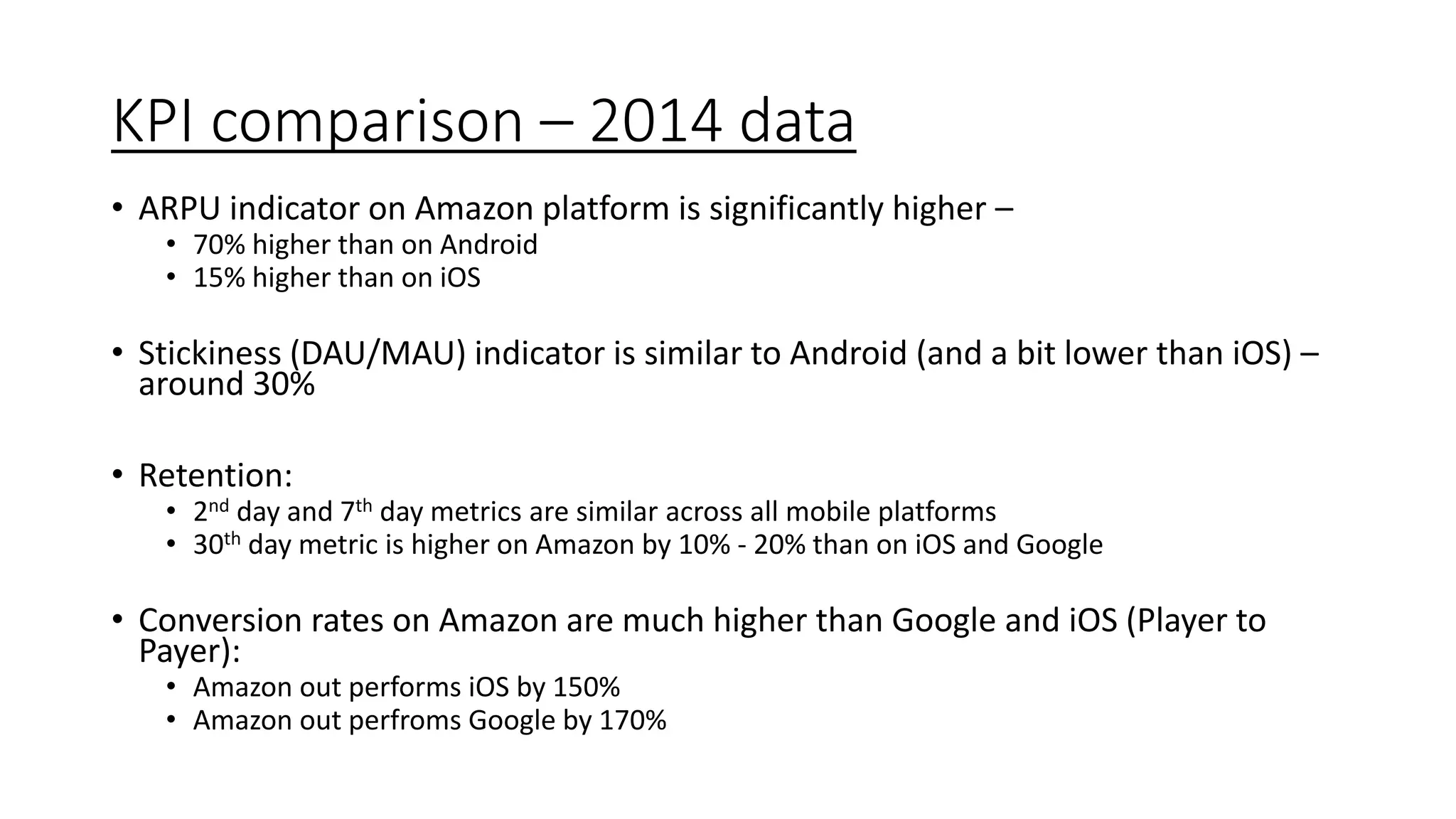 KPI comparison – 2014 data
• ARPU indicator on Amazon platform is significantly higher –
• 70% higher than on Android
• 15% higher than on iOS
• Stickiness (DAU/MAU) indicator is similar to Android (and a bit lower than iOS) –
around 30%
• Retention:
• 2nd day and 7th day metrics are similar across all mobile platforms
• 30th day metric is higher on Amazon by 10% - 20% than on iOS and Google
• Conversion rates on Amazon are much higher than Google and iOS (Player to
Payer):
• Amazon out performs iOS by 150%
• Amazon out perfroms Google by 170%
 