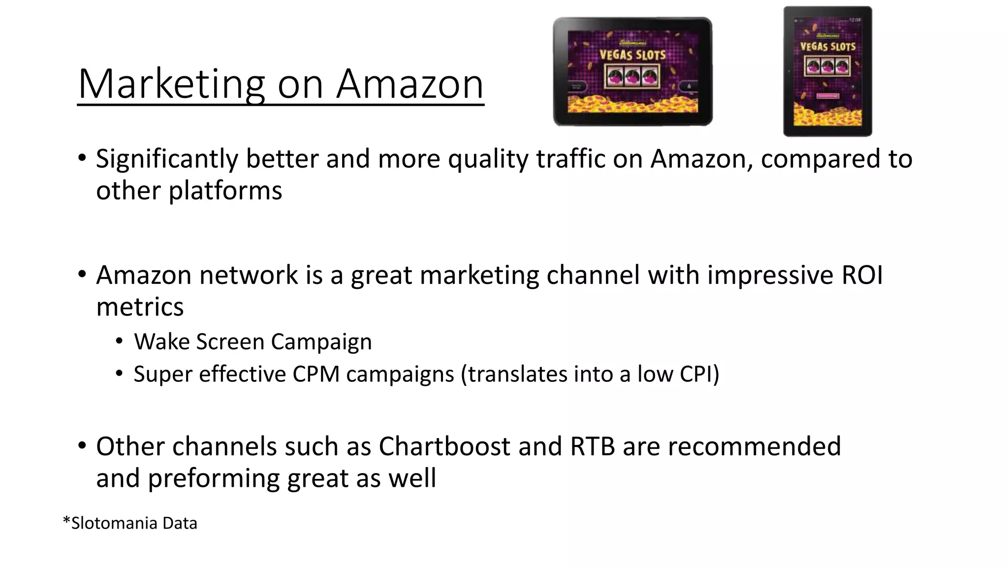 Marketing on Amazon
• Significantly better and more quality traffic on Amazon, compared to
other platforms
• Amazon network is a great marketing channel with impressive ROI
metrics
• Wake Screen Campaign
• Super effective CPM campaigns (translates into a low CPI)
• Other channels such as Chartboost and RTB are recommended
and preforming great as well
*Slotomania Data
 