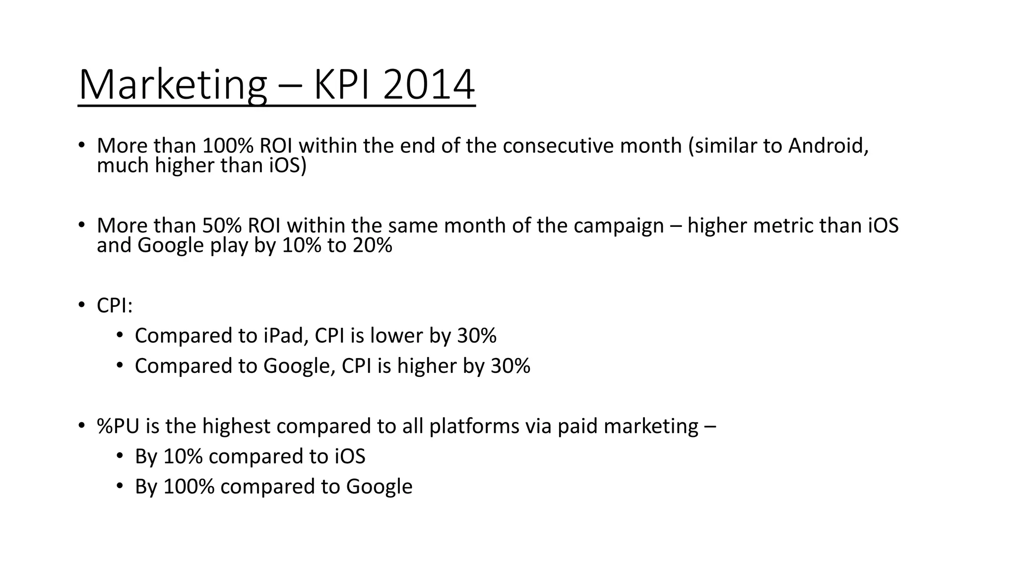 Marketing – KPI 2014
• More than 100% ROI within the end of the consecutive month (similar to Android,
much higher than iOS)
• More than 50% ROI within the same month of the campaign – higher metric than iOS
and Google play by 10% to 20%
• CPI:
• Compared to iPad, CPI is lower by 30%
• Compared to Google, CPI is higher by 30%
• %PU is the highest compared to all platforms via paid marketing –
• By 10% compared to iOS
• By 100% compared to Google
 