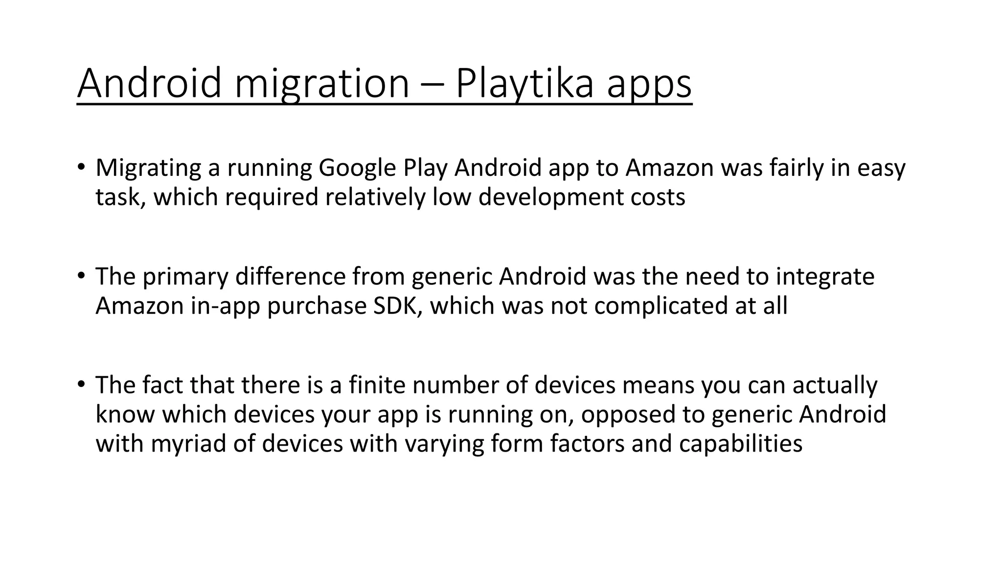 Android migration – Playtika apps
• Migrating a running Google Play Android app to Amazon was fairly in easy
task, which required relatively low development costs
• The primary difference from generic Android was the need to integrate
Amazon in-app purchase SDK, which was not complicated at all
• The fact that there is a finite number of devices means you can actually
know which devices your app is running on, opposed to generic Android
with myriad of devices with varying form factors and capabilities
 