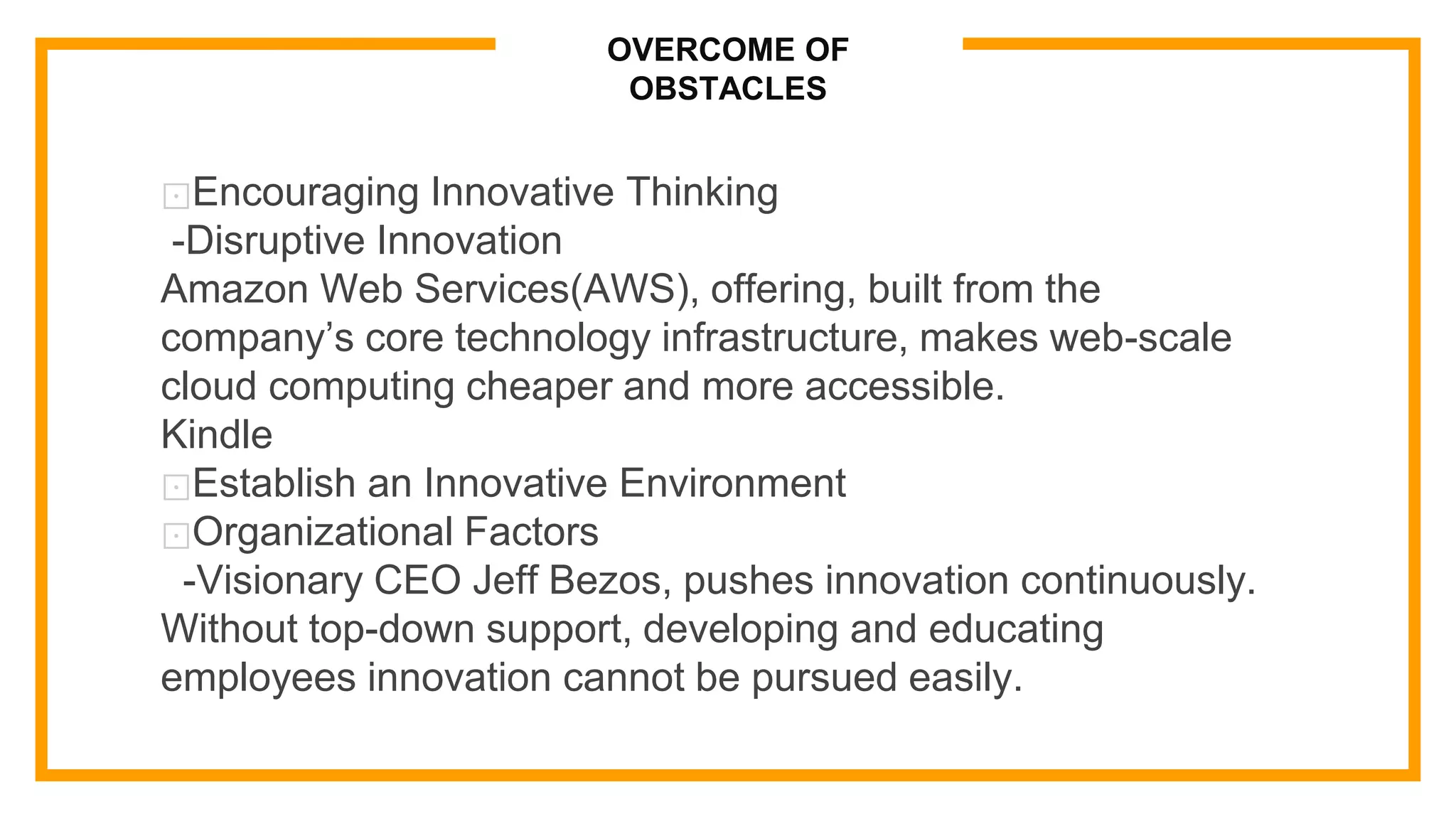 OVERCOME OF
OBSTACLES
⊡Encouraging Innovative Thinking
-Disruptive Innovation
Amazon Web Services(AWS), offering, built from the
company’s core technology infrastructure, makes web-scale
cloud computing cheaper and more accessible.
Kindle
⊡Establish an Innovative Environment
⊡Organizational Factors
-Visionary CEO Jeff Bezos, pushes innovation continuously.
Without top-down support, developing and educating
employees innovation cannot be pursued easily.
 