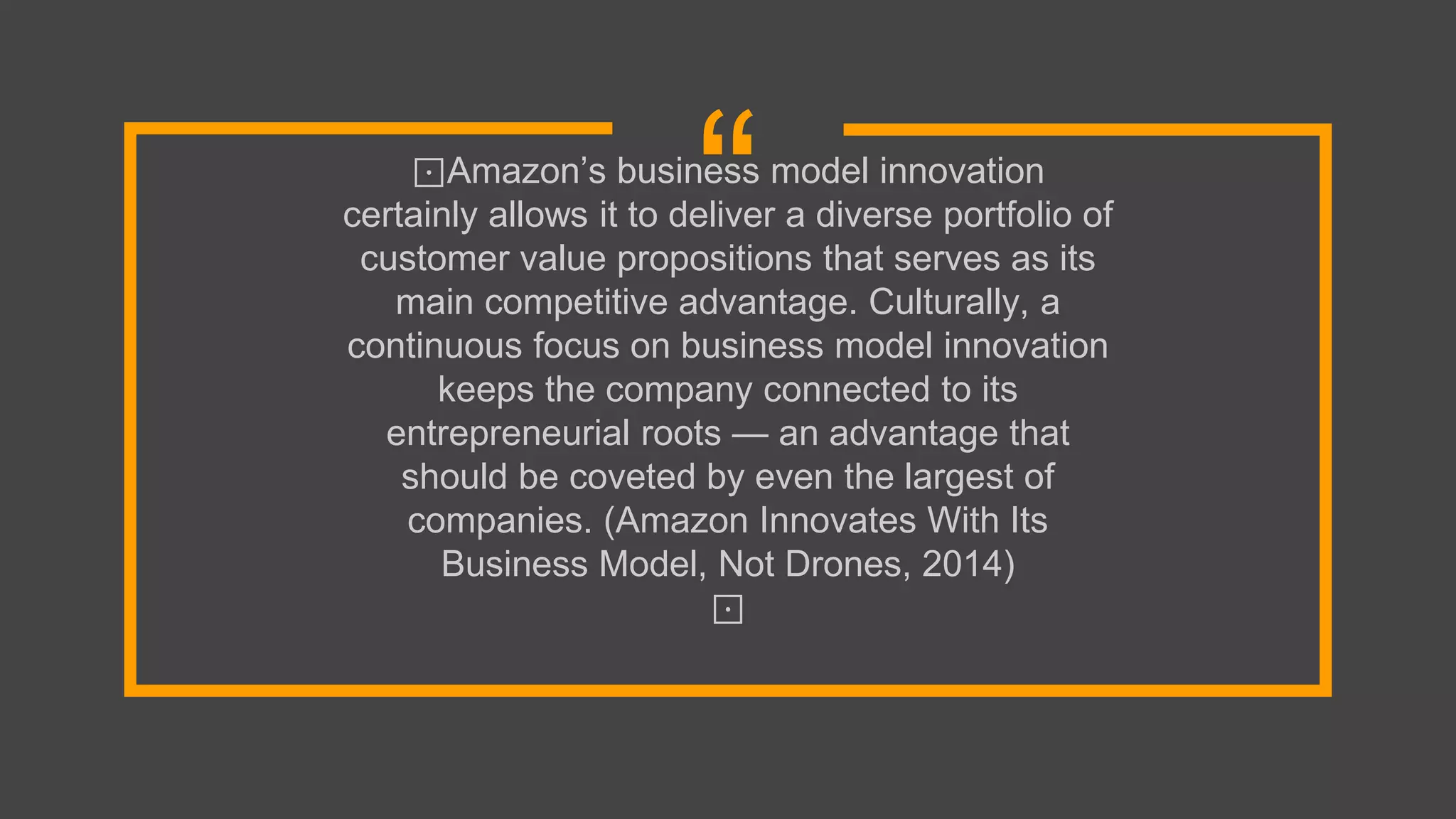 “⊡Amazon’s business model innovation
certainly allows it to deliver a diverse portfolio of
customer value propositions that serves as its
main competitive advantage. Culturally, a
continuous focus on business model innovation
keeps the company connected to its
entrepreneurial roots — an advantage that
should be coveted by even the largest of
companies. (Amazon Innovates With Its
Business Model, Not Drones, 2014)
⊡
 