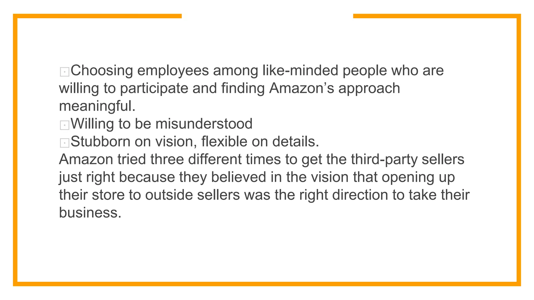 ⊡Choosing employees among like-minded people who are
willing to participate and finding Amazon’s approach
meaningful.
⊡Willing to be misunderstood
⊡Stubborn on vision, flexible on details.
Amazon tried three different times to get the third-party sellers
just right because they believed in the vision that opening up
their store to outside sellers was the right direction to take their
business.
 