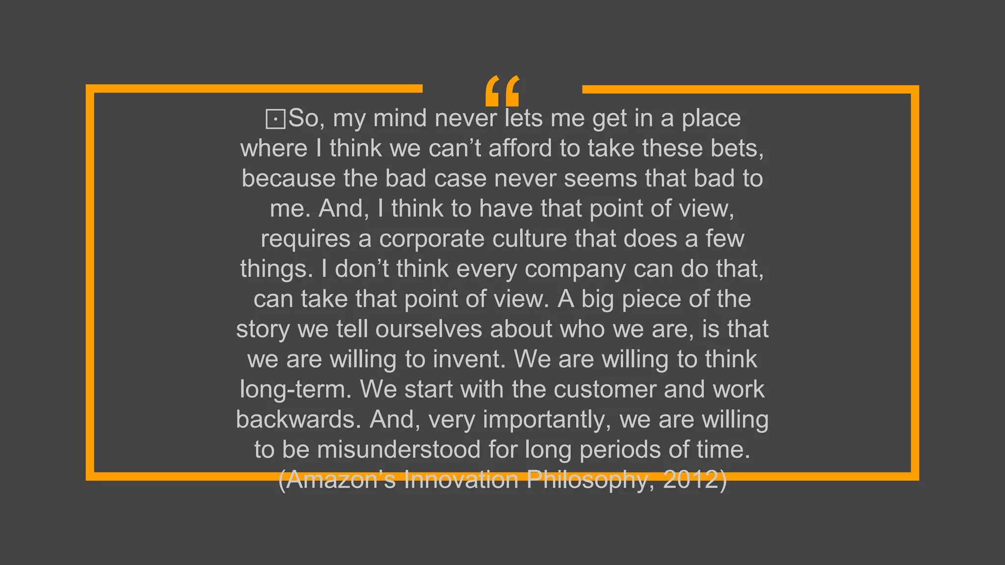 “⊡So, my mind never lets me get in a place
where I think we can’t afford to take these bets,
because the bad case never seems that bad to
me. And, I think to have that point of view,
requires a corporate culture that does a few
things. I don’t think every company can do that,
can take that point of view. A big piece of the
story we tell ourselves about who we are, is that
we are willing to invent. We are willing to think
long-term. We start with the customer and work
backwards. And, very importantly, we are willing
to be misunderstood for long periods of time.
(Amazon’s Innovation Philosophy, 2012)
 