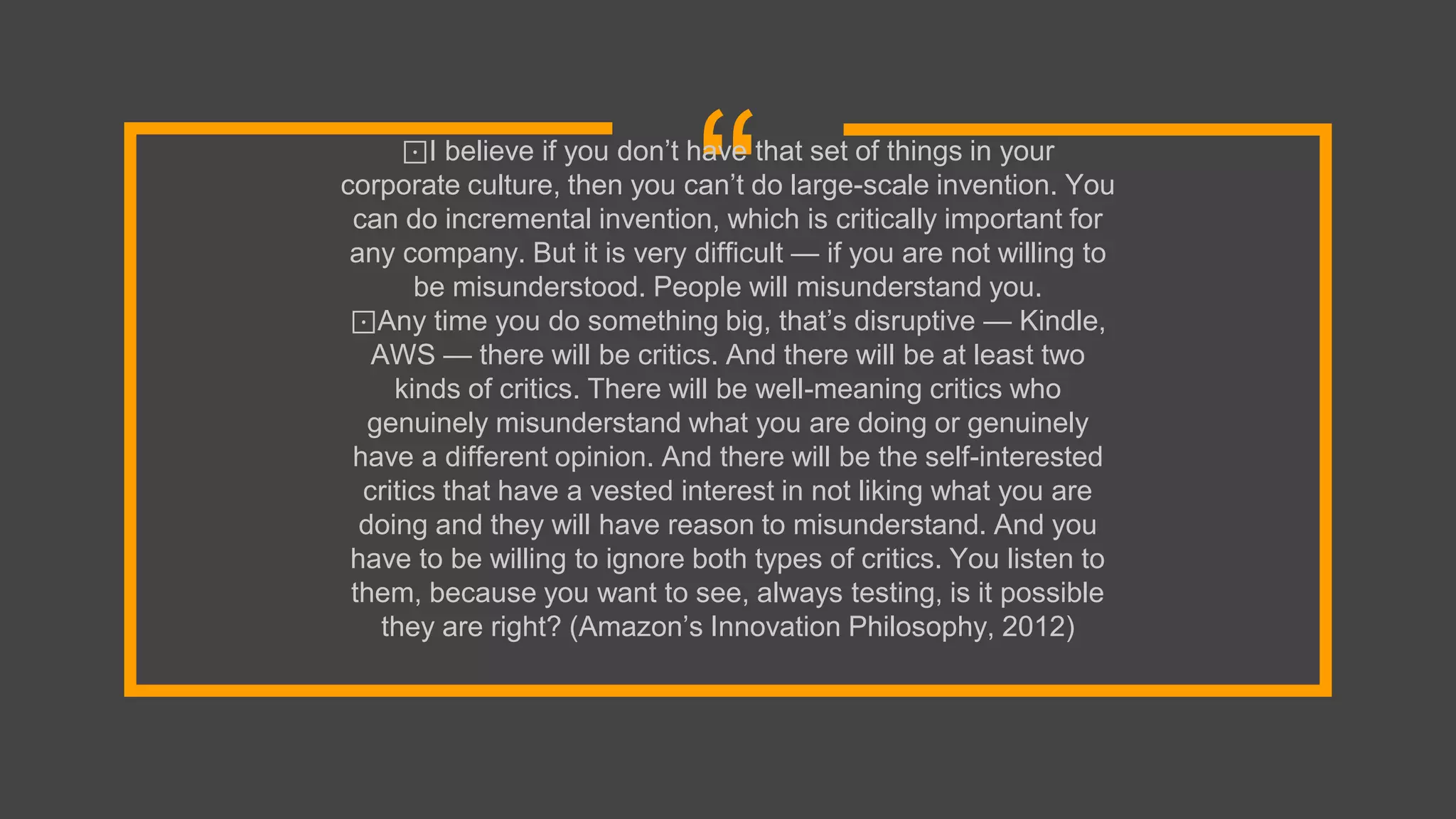 “⊡I believe if you don’t have that set of things in your
corporate culture, then you can’t do large-scale invention. You
can do incremental invention, which is critically important for
any company. But it is very difficult — if you are not willing to
be misunderstood. People will misunderstand you.
⊡Any time you do something big, that’s disruptive — Kindle,
AWS — there will be critics. And there will be at least two
kinds of critics. There will be well-meaning critics who
genuinely misunderstand what you are doing or genuinely
have a different opinion. And there will be the self-interested
critics that have a vested interest in not liking what you are
doing and they will have reason to misunderstand. And you
have to be willing to ignore both types of critics. You listen to
them, because you want to see, always testing, is it possible
they are right? (Amazon’s Innovation Philosophy, 2012)
 