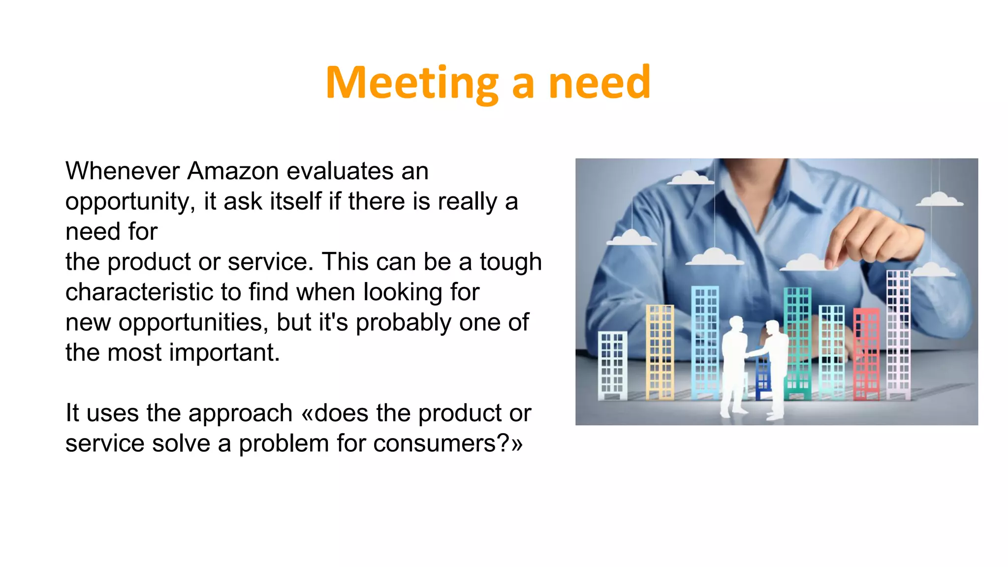 Meeting a need
Whenever Amazon evaluates an
opportunity, it ask itself if there is really a
need for
the product or service. This can be a tough
characteristic to find when looking for
new opportunities, but it's probably one of
the most important.
It uses the approach «does the product or
service solve a problem for consumers?»
 