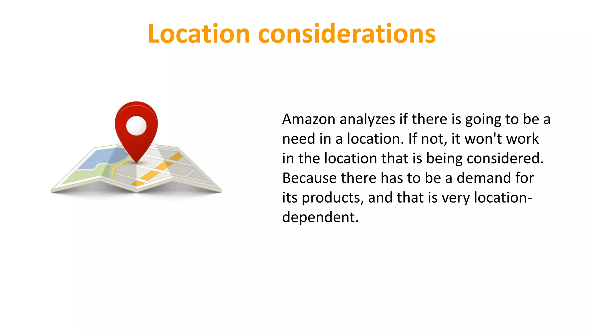 Location considerations
Amazon analyzes if there is going to be a
need in a location. If not, it won't work
in the location that is being considered.
Because there has to be a demand for
its products, and that is very location-
dependent.
 