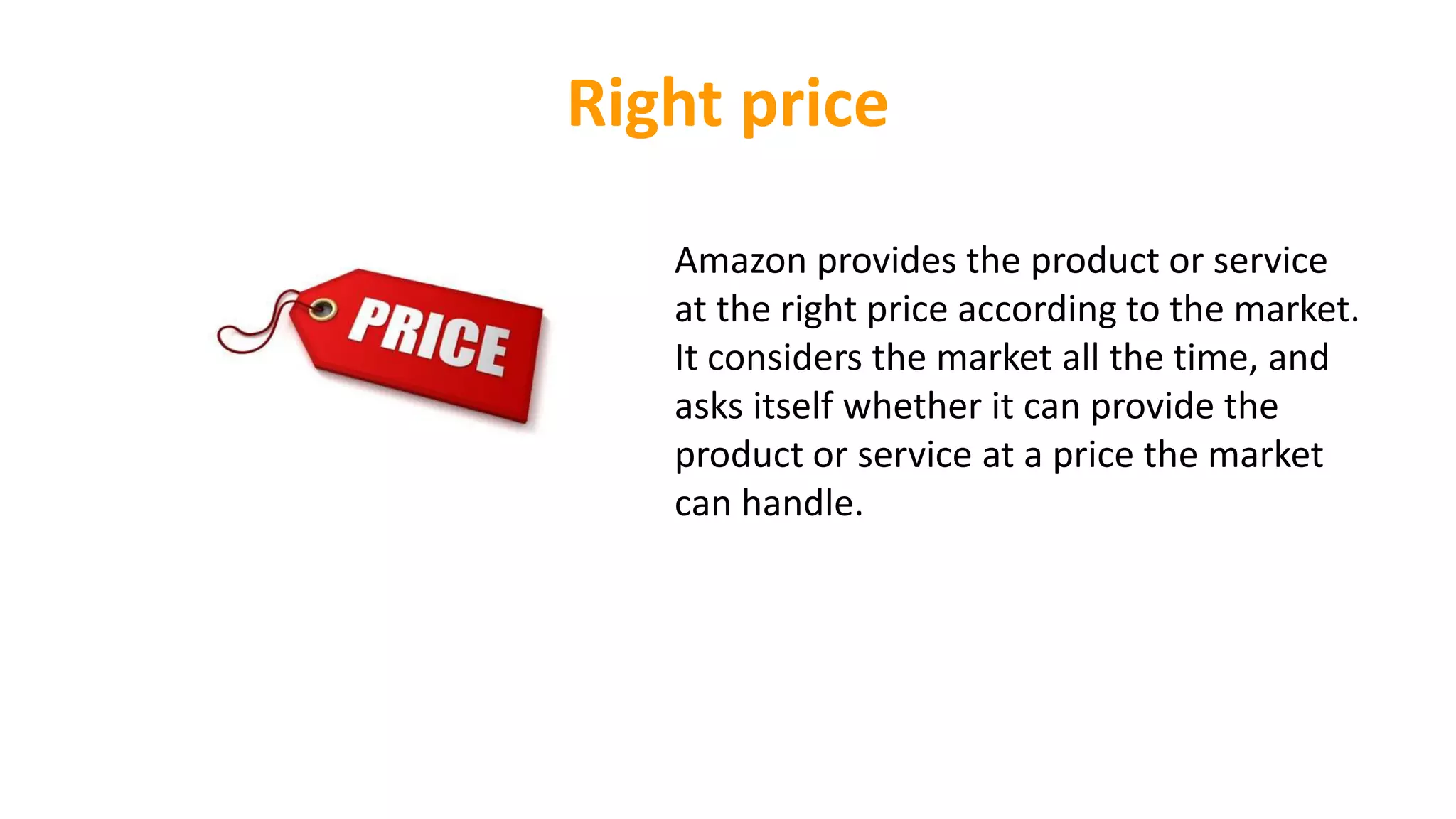 Right price
Amazon provides the product or service
at the right price according to the market.
It considers the market all the time, and
asks itself whether it can provide the
product or service at a price the market
can handle.
 